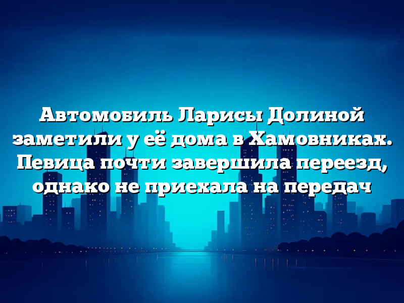 Автомобиль Ларисы Долиной заметили у её дома в Хамовниках. Певица почти завершила переезд, однако не приехала на передач
