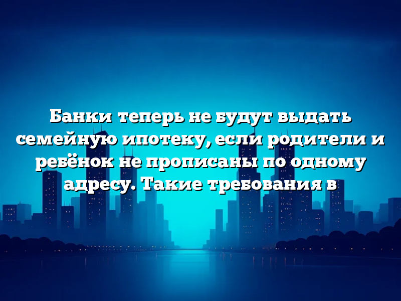 Банки теперь не будут выдать семейную ипотеку, если родители и ребёнок не прописаны по одному адресу. Такие требования в