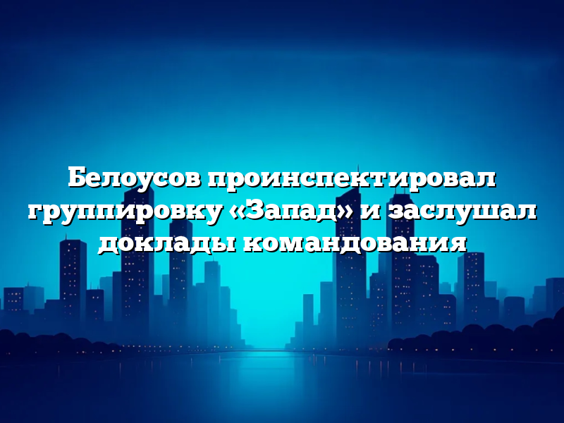 Белоусов проинспектировал группировку «Запад» и заслушал доклады командования