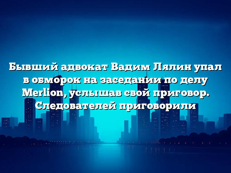 Бывший адвокат Вадим Лялин упал в обморок на заседании по делу Merlion, услышав свой приговор. Следователей приговорили