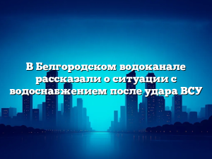 В Белгородском водоканале рассказали о ситуации с водоснабжением после удара ВСУ