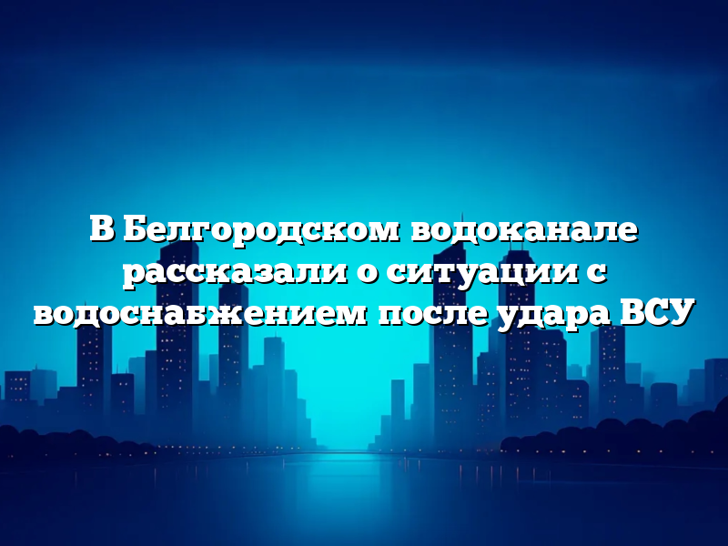 В Белгородском водоканале рассказали о ситуации с водоснабжением после удара ВСУ