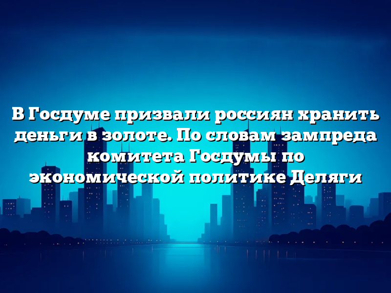 В Госдуме призвали россиян хранить деньги в золоте. По словам зампреда комитета Госдумы по экономической политике Деляги
