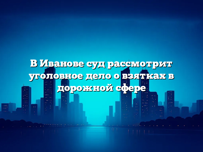 В Иванове суд рассмотрит уголовное дело о взятках в дорожной сфере
