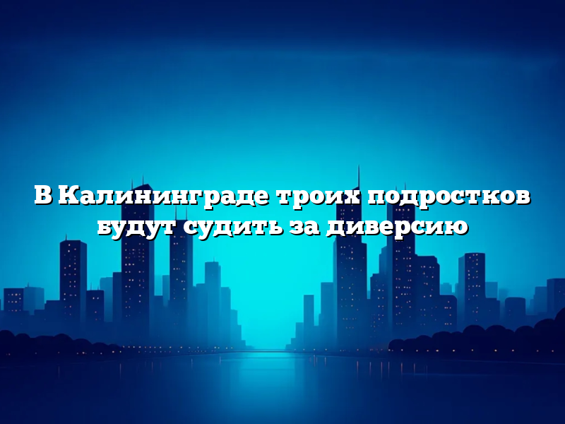 В Калининграде троих подростков будут судить за диверсию