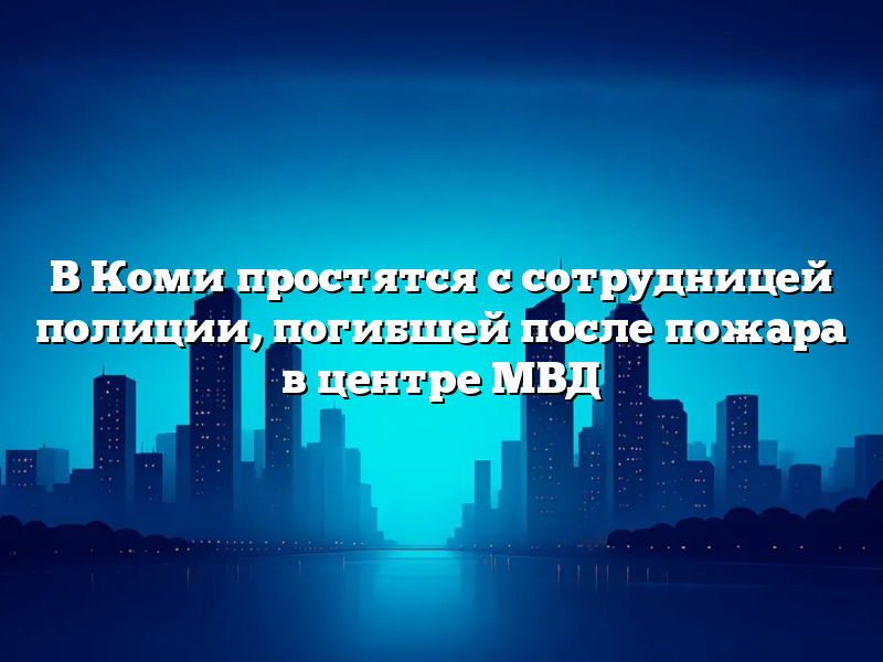 В Коми простятся с сотрудницей полиции, погибшей после пожара в центре МВД