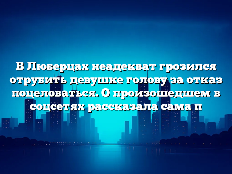 В Люберцах неадекват грозился отрубить девушке голову за отказ поцеловаться. О произошедшем в соцсетях рассказала сама п