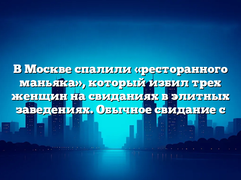 В Москве спалили «ресторанного маньяка», который избил трех женщин на свиданиях в элитных заведениях. Обычное свидание с