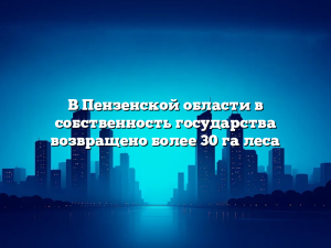 В Пензенской области в собственность государства возвращено более 30 га леса