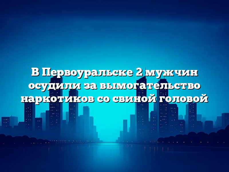 В Первоуральске 2 мужчин осудили за вымогательство наркотиков со свиной головой