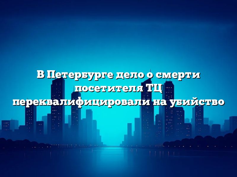 В Петербурге дело о смерти посетителя ТЦ переквалифицировали на убийство