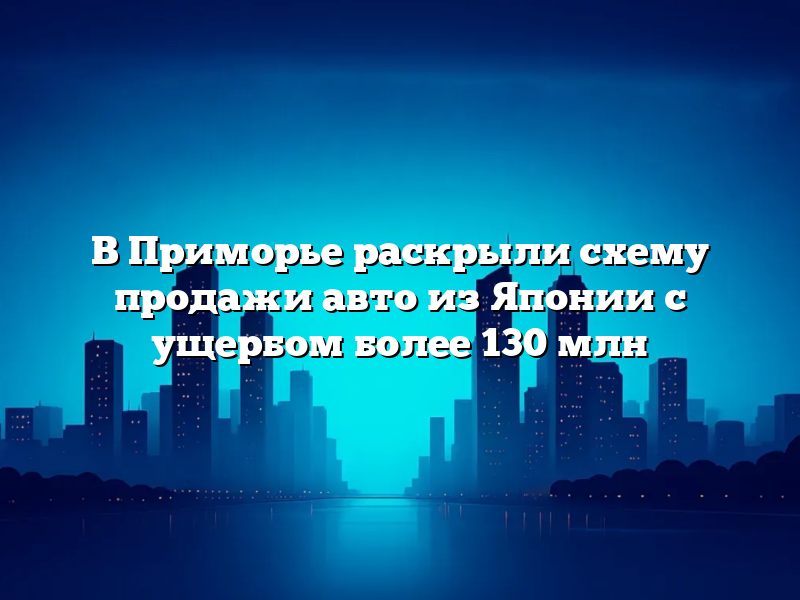 В Приморье раскрыли схему продажи авто из Японии с ущербом более 130 млн