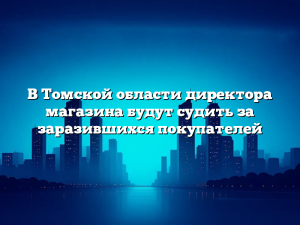 В Томской области директора магазина будут судить за заразившихся покупателей