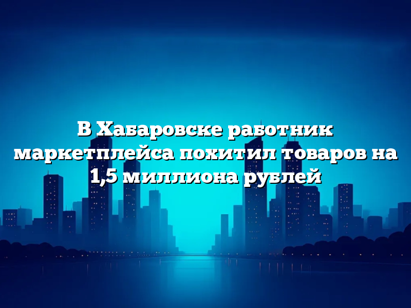 В Хабаровске работник маркетплейса похитил товаров на 1,5 миллиона рублей