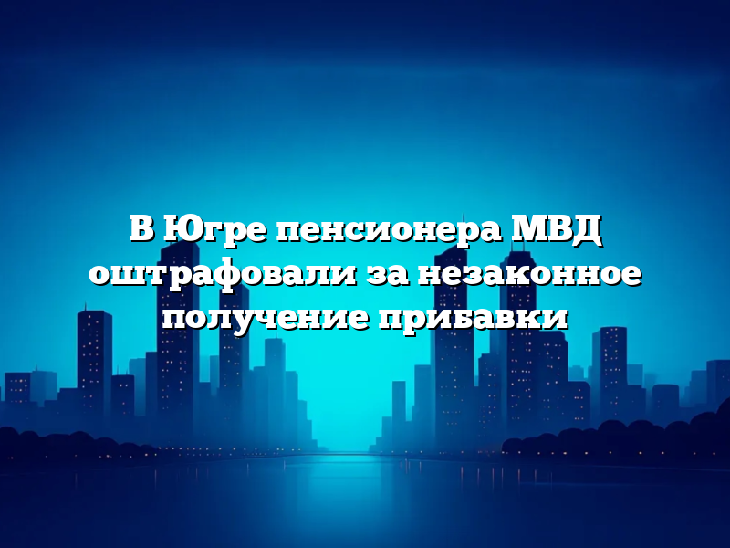 В Югре пенсионера МВД оштрафовали за незаконное получение прибавки