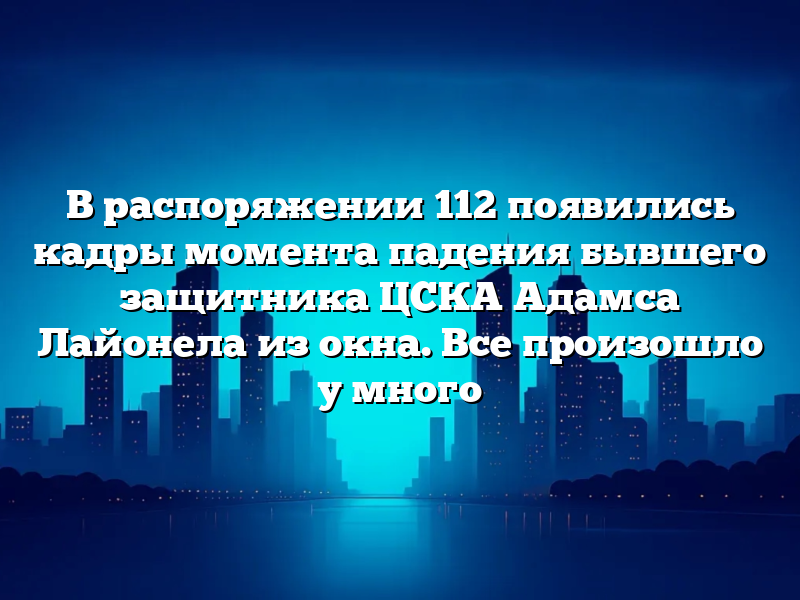 В распоряжении 112 появились кадры момента падения бывшего защитника ЦСКА Адамса Лайонела из окна. Все произошло у много
