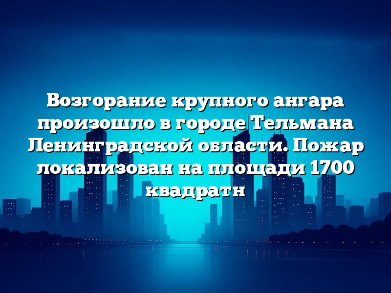 Возгорание крупного ангара произошло в городе Тельмана Ленинградской области. Пожар локализован на площади 1700 квадратн