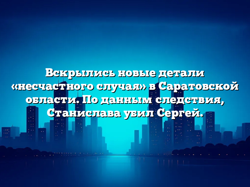 Вскрылись новые детали «несчастного случая» в Саратовской области. По данным следствия, Станислава убил Сергей.