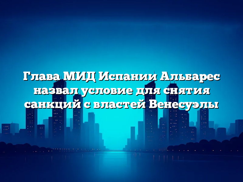 Глава МИД Испании Альбарес назвал условие для снятия санкций с властей Венесуэлы