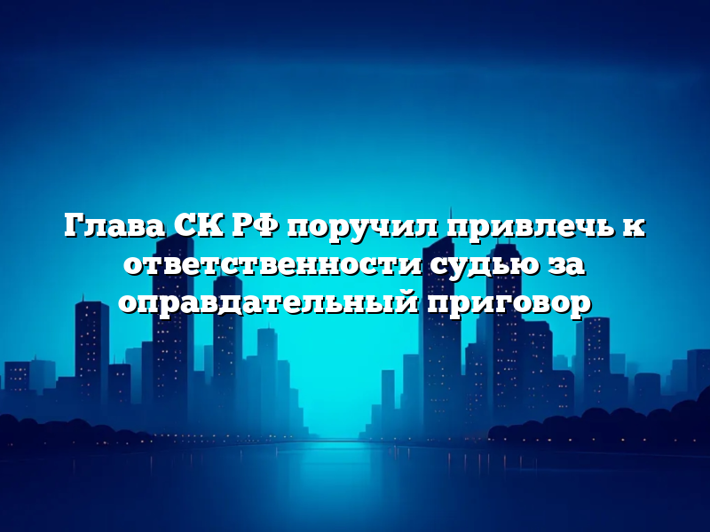 Глава СК РФ поручил привлечь к ответственности судью за оправдательный приговор