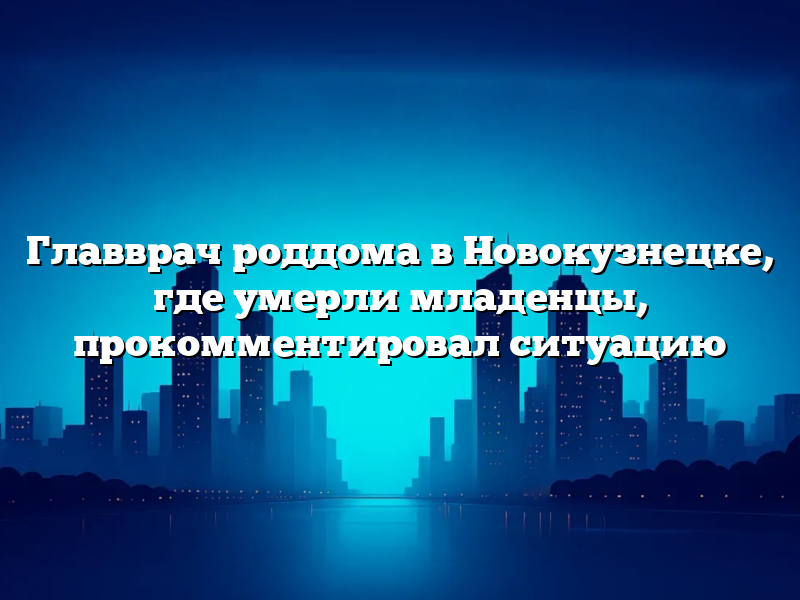 Главврач роддома в Новокузнецке, где умерли младенцы, прокомментировал ситуацию