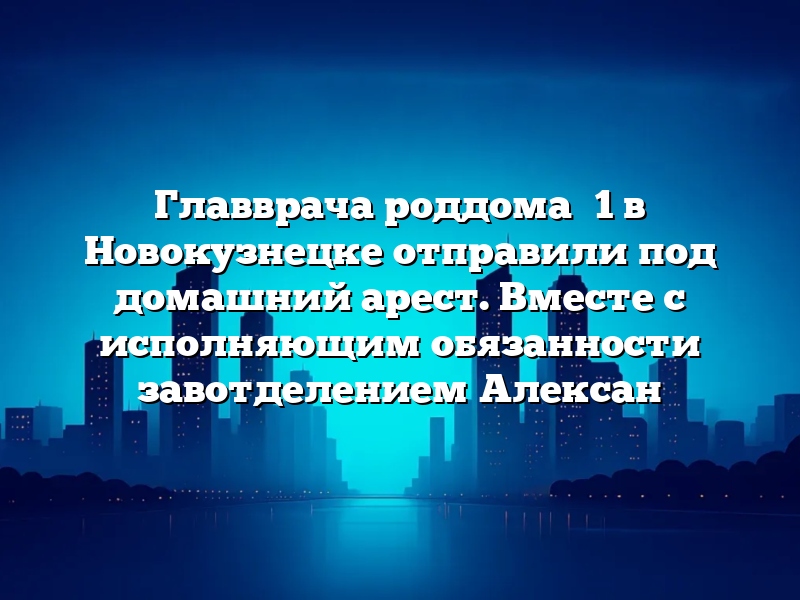 Главврача роддома №1 в Новокузнецке отправили под домашний арест. Вместе с исполняющим обязанности завотделением Алексан