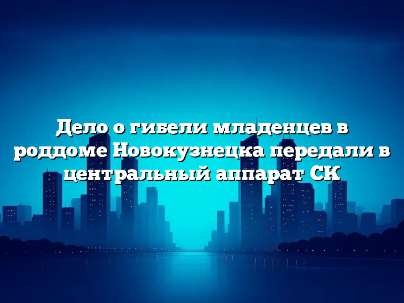 Дело о гибели младенцев в роддоме Новокузнецка передали в центральный аппарат СК