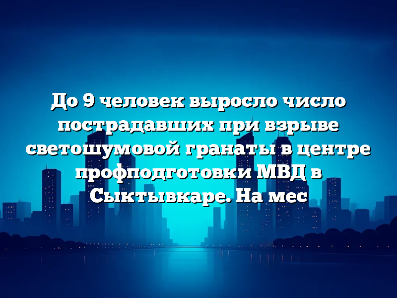 До 9 человек выросло число пострадавших при взрыве светошумовой гранаты в центре профподготовки МВД в Сыктывкаре. На мес