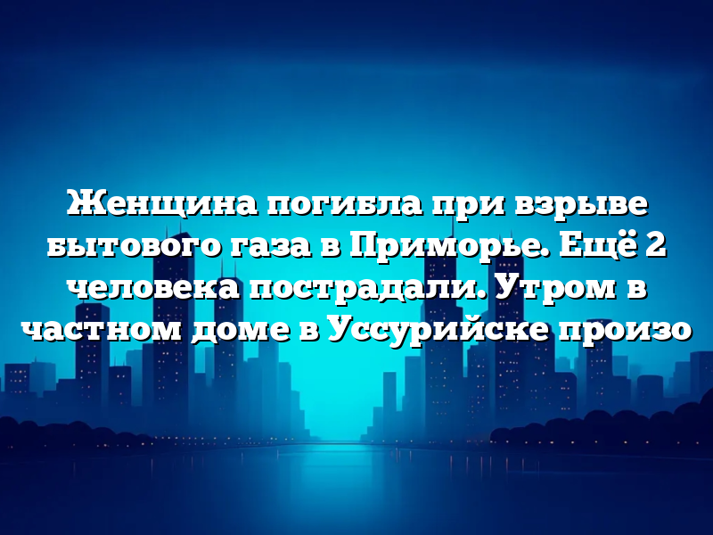 Женщина погибла при взрыве бытового газа в Приморье. Ещё 2 человека пострадали. Утром в частном доме в Уссурийске произо