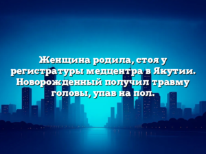 Женщина родила, стоя у регистратуры медцентра в Якутии. Новорожденный получил травму головы, упав на пол.