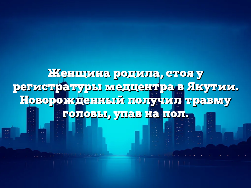 Женщина родила, стоя у регистратуры медцентра в Якутии. Новорожденный получил травму головы, упав на пол.
