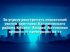 За угрозу расстрелять спасателей уволен замглавы Калининского района Кубани. Андрей Антоненко пришел «с проверкой» на те