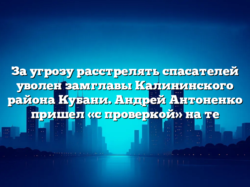 За угрозу расстрелять спасателей уволен замглавы Калининского района Кубани. Андрей Антоненко пришел «с проверкой» на те