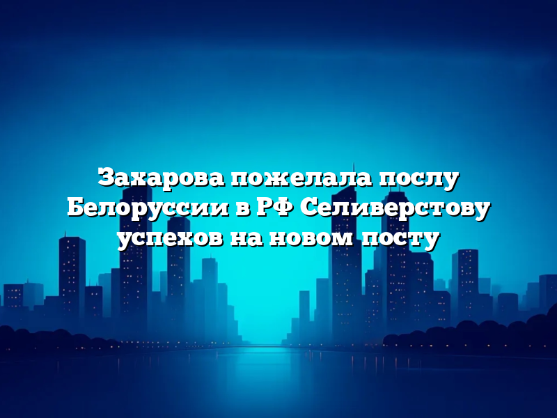 Захарова пожелала послу Белоруссии в РФ Селиверстову успехов на новом посту