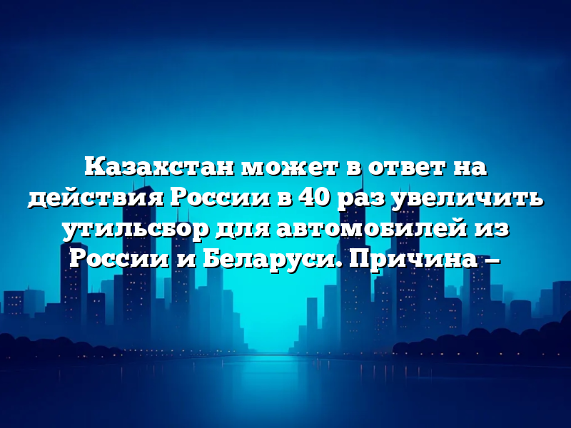 Казахстан может в ответ на действия России в 40 раз увеличить утильсбор для автомобилей из России и Беларуси. Причина —