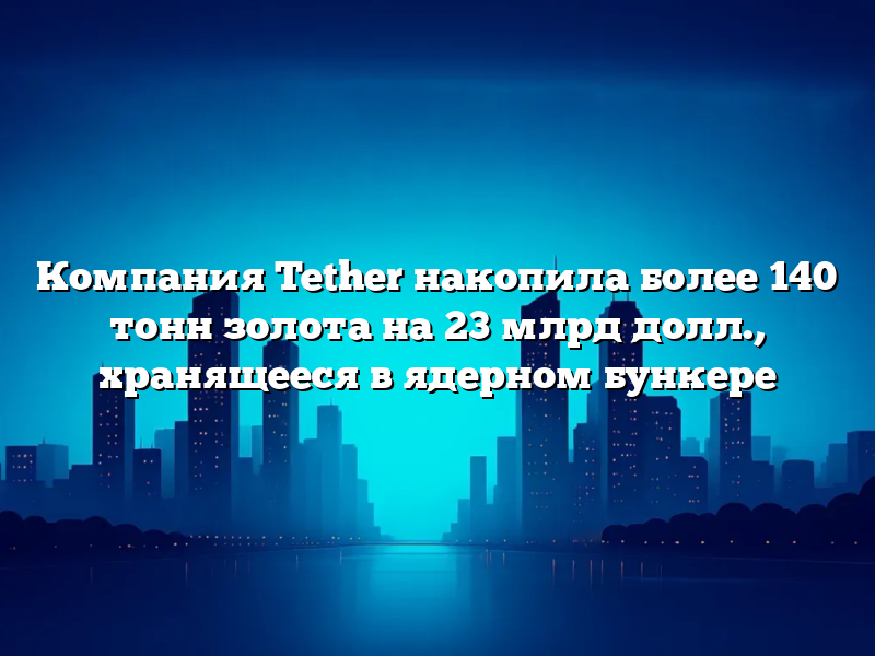 Компания Tether накопила более 140 тонн золота на 23 млрд долл., хранящееся в ядерном бункере