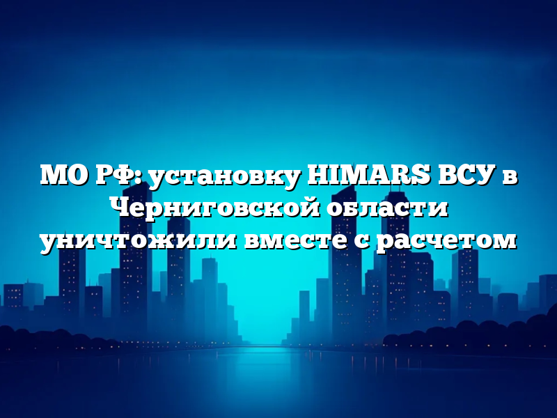 МО РФ: установку HIMARS ВСУ в Черниговской области уничтожили вместе с расчетом