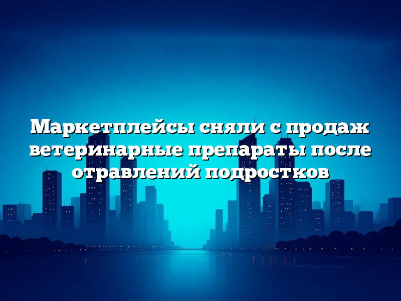 Маркетплейсы сняли с продаж ветеринарные препараты после отравлений подростков