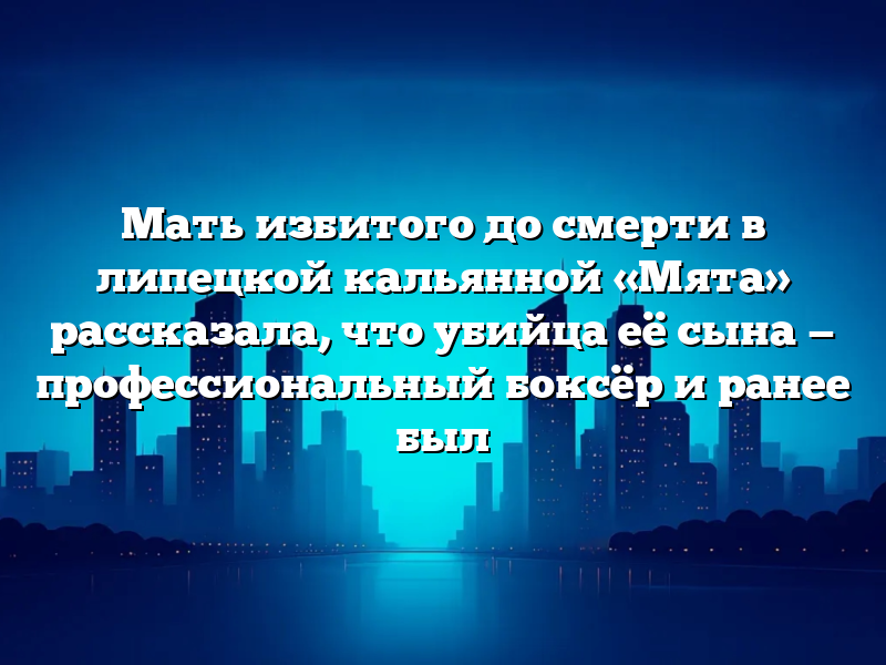 Мать избитого до смерти в липецкой кальянной «Мята» рассказала, что убийца её сына — профессиональный боксёр и ранее был