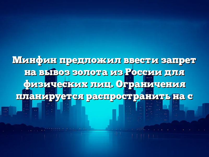 Минфин предложил ввести запрет на вывоз золота из России для физических лиц. Ограничения планируется распространить на с