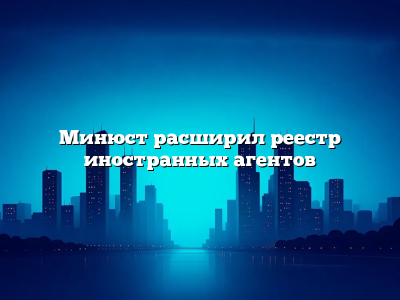 Минюст расширил реестр иностранных агентов