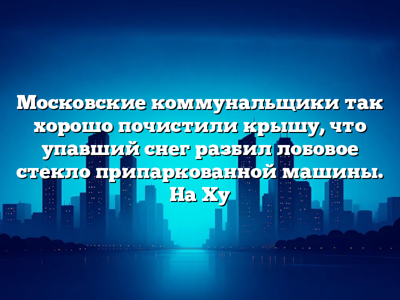 Московские коммунальщики так хорошо почистили крышу, что упавший снег разбил лобовое стекло припаркованной машины. На Ху