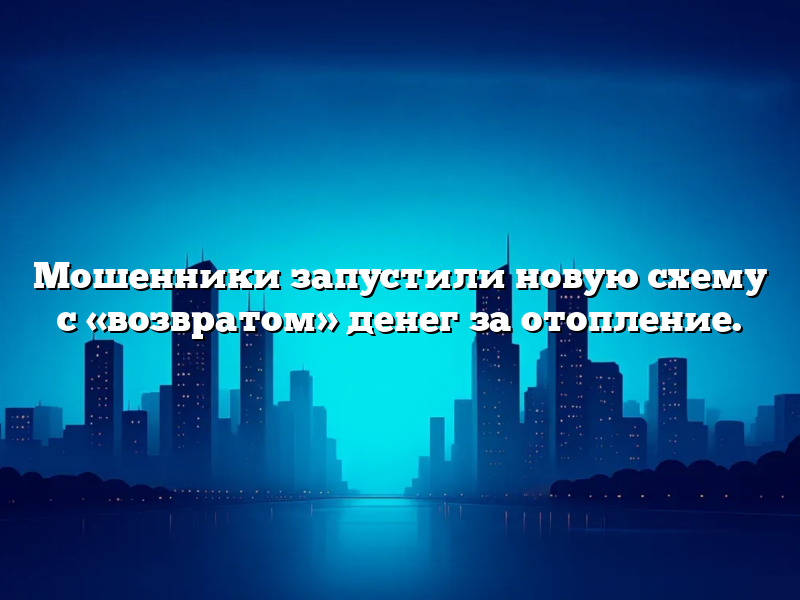 Мошенники запустили новую схему с «возвратом» денег за отопление.