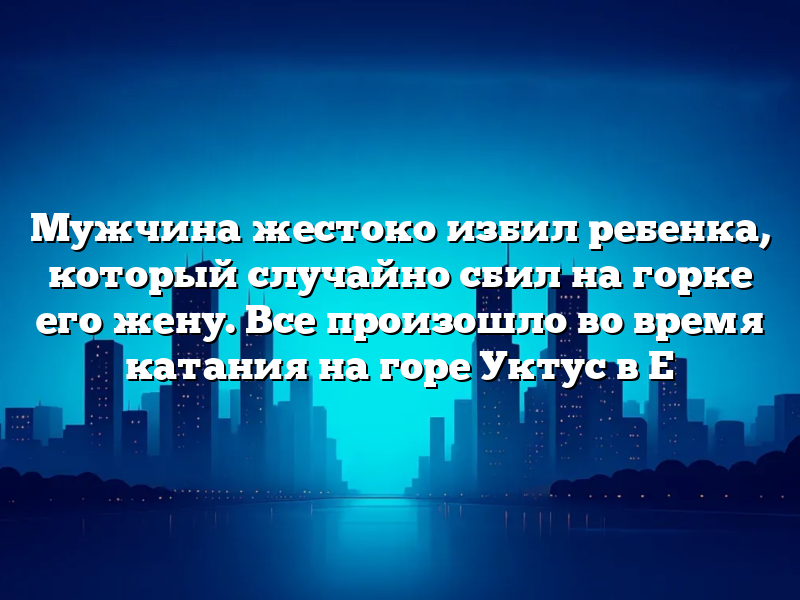 Мужчина жестоко избил ребенка, который случайно сбил на горке его жену. Все произошло во время катания на горе Уктус в Е