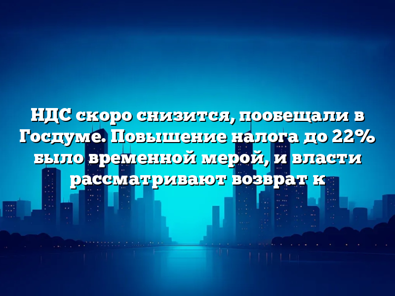 НДС скоро снизится, пообещали в Госдуме. Повышение налога до 22% было временной мерой, и власти рассматривают возврат к
