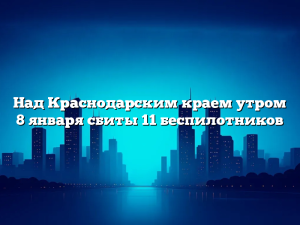 Над Краснодарским краем утром 8 января сбиты 11 беспилотников