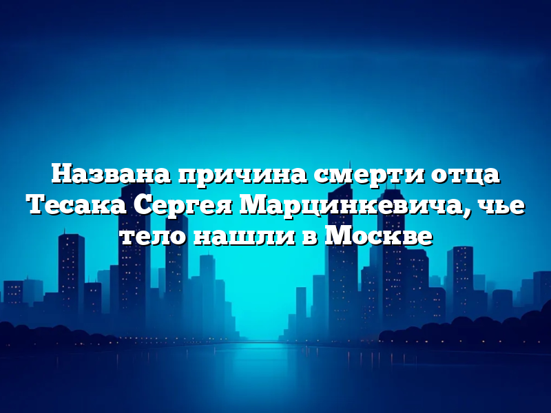 Названа причина смерти отца Тесака Сергея Марцинкевича, чье тело нашли в Москве