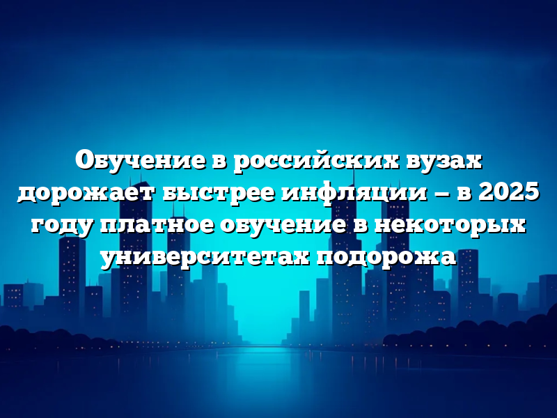 Обучение в российских вузах дорожает быстрее инфляции — в  2025 году платное обучение в некоторых университетах подорожа