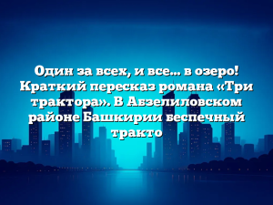 Один за всех, и все… в озеро! Краткий пересказ романа «Три трактора». В Абзелиловском районе Башкирии беспечный тракто