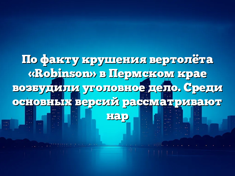 По факту крушения вертолёта «Robinson» в Пермском крае возбудили уголовное дело. Среди основных версий рассматривают нар